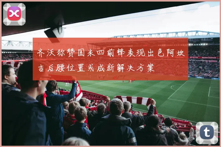 齐沃称赞国米四前锋表现出色阿坎吉后腰位置或成新解决方案