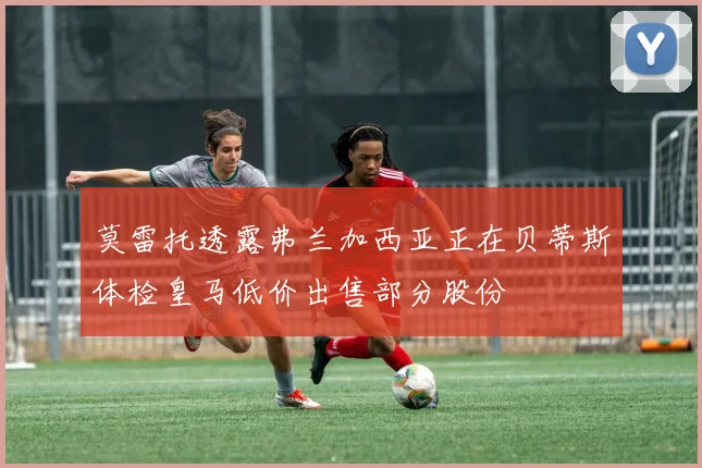 莫雷托透露弗兰加西亚正在贝蒂斯体检皇马低价出售部分股份