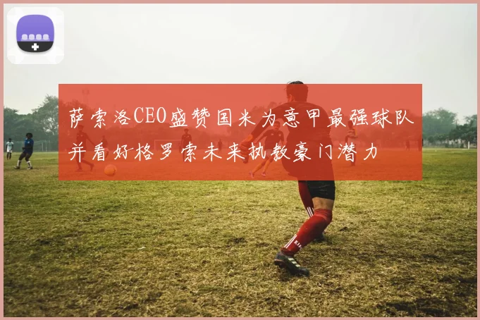 萨索洛CEO盛赞国米为意甲最强球队并看好格罗索未来执教豪门潜力