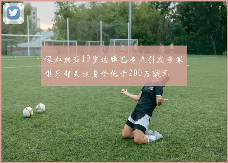 保加利亚19岁边锋巴洛夫引发多家俱乐部关注身价低于200万欧元