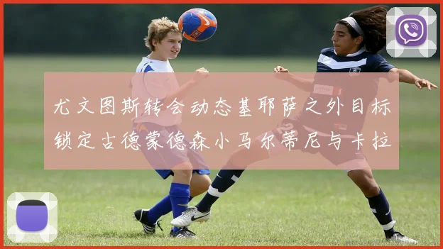 尤文图斯转会动态基耶萨之外目标锁定古德蒙德森小马尔蒂尼与卡拉斯科
