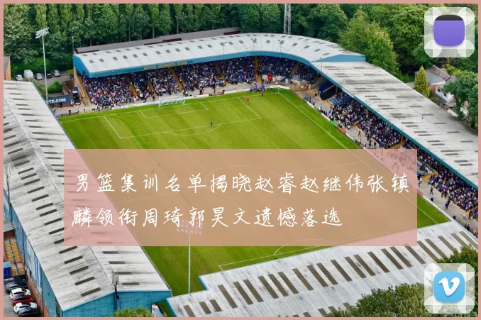 男篮集训名单揭晓赵睿赵继伟张镇麟领衔周琦郭昊文遗憾落选