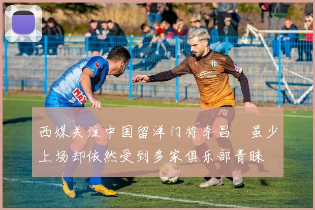 西媒关注中国留洋门将李昌祎虽少上场却依然受到多家俱乐部青睐