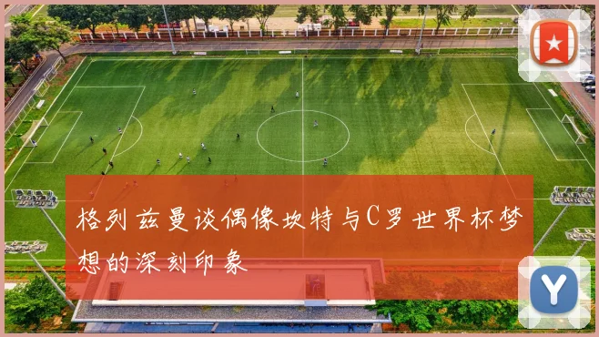格列兹曼谈偶像坎特与C罗世界杯梦想的深刻印象