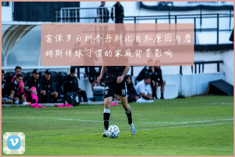富保罗分析乔丹科比自私原因与詹姆斯传球习惯的家庭背景影响