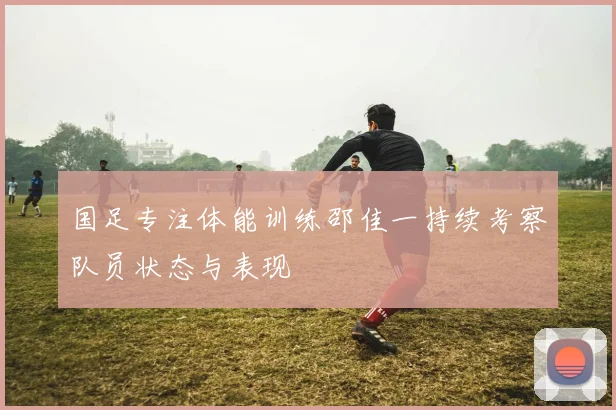 国足专注体能训练邵佳一持续考察队员状态与表现