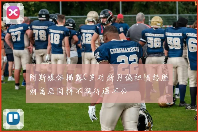 阿斯媒体揭露C罗对新月偏袒愤怒胜利高层同样不满待遇不公