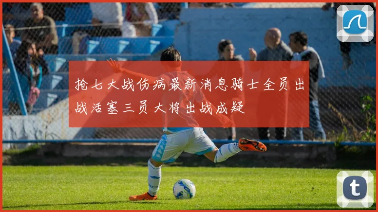 抢七大战伤病最新消息骑士全员出战活塞三员大将出战成疑