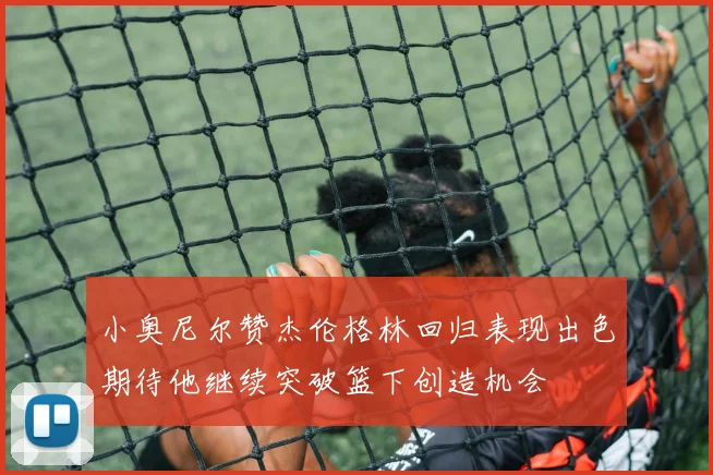 小奥尼尔赞杰伦格林回归表现出色期待他继续突破篮下创造机会